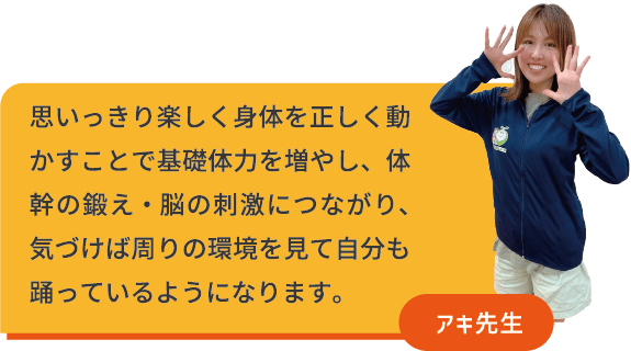 思いっきり楽しく身体を正しく動かすことで基礎体力を増やし、体幹を鍛え・脳の刺激につながり、気づけば周りの環境を見て自分も踊っているようになります。　アキ先生